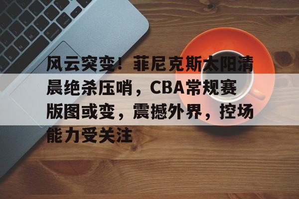 英雄联盟S15赛-风云突变！菲尼克斯太阳清晨绝杀压哨，CBA常规赛版图或变，震撼外界，控场能力受关注的简单介绍