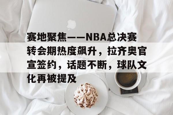 爱游戏-包含赛地聚焦——NBA总决赛转会期热度飙升，拉齐奥官宣签约，话题不断，球队文化再被提及的词条